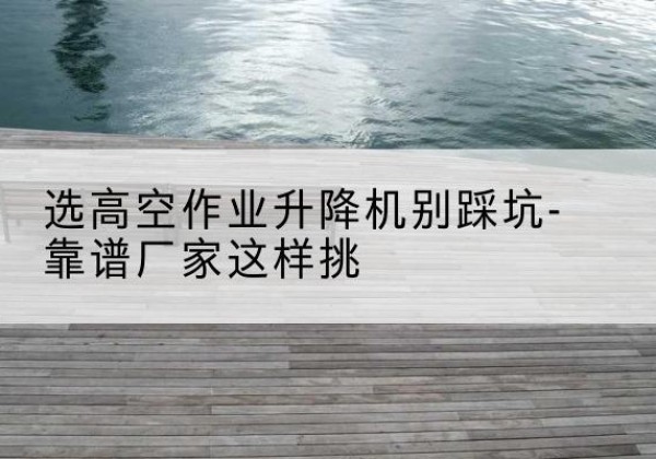 宿豫剪叉式升降机厂家-选高空作业升降机别踩坑-靠谱厂家这样挑