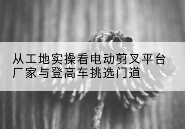 宿豫电动剪叉升降平台厂家-从工地实操看电动剪叉平台厂家与登高车挑选门道